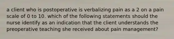 a client who is postoperative is verbalizing pain as a 2 on a pain scale of 0 to 10. which of the following statements should the nurse identify as an indication that the client understands the preoperative teaching she received about pain management?