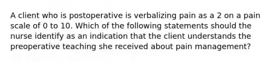 A client who is postoperative is verbalizing pain as a 2 on a pain scale of 0 to 10. Which of the following statements should the nurse identify as an indication that the client understands the preoperative teaching she received about pain management?