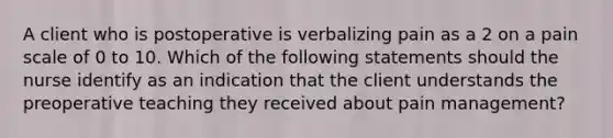 A client who is postoperative is verbalizing pain as a 2 on a pain scale of 0 to 10. Which of the following statements should the nurse identify as an indication that the client understands the preoperative teaching they received about pain management?