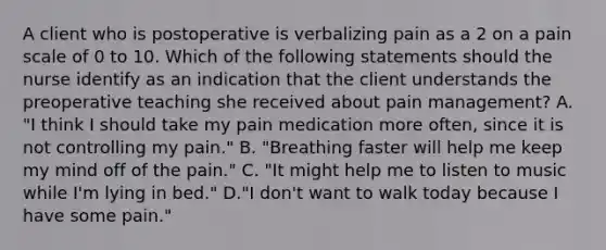 A client who is postoperative is verbalizing pain as a 2 on a pain scale of 0 to 10. Which of the following statements should the nurse identify as an indication that the client understands the preoperative teaching she received about pain management? A. "I think I should take my pain medication more often, since it is not controlling my pain." B. "Breathing faster will help me keep my mind off of the pain." C. "It might help me to listen to music while I'm lying in bed." D."I don't want to walk today because I have some pain."