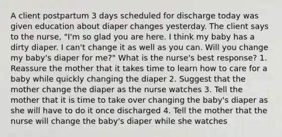 A client postpartum 3 days scheduled for discharge today was given education about diaper changes yesterday. The client says to the nurse, "I'm so glad you are here. I think my baby has a dirty diaper. I can't change it as well as you can. Will you change my baby's diaper for me?" What is the nurse's best response? 1. Reassure the mother that it takes time to learn how to care for a baby while quickly changing the diaper 2. Suggest that the mother change the diaper as the nurse watches 3. Tell the mother that it is time to take over changing the baby's diaper as she will have to do it once discharged 4. Tell the mother that the nurse will change the baby's diaper while she watches