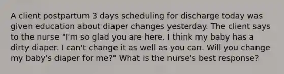 A client postpartum 3 days scheduling for discharge today was given education about diaper changes yesterday. The client says to the nurse "I'm so glad you are here. I think my baby has a dirty diaper. I can't change it as well as you can. Will you change my baby's diaper for me?" What is the nurse's best response?