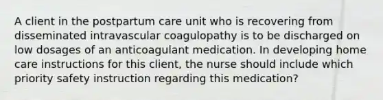 A client in the postpartum care unit who is recovering from disseminated intravascular coagulopathy is to be discharged on low dosages of an anticoagulant medication. In developing home care instructions for this client, the nurse should include which priority safety instruction regarding this medication?