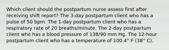 Which client should the postpartum nurse assess first after receiving shift report? The 3-day postpartum client who has a pulse of 50 bpm. The 1-day postpartum client who has a respiratory rate of 20 breaths/minute. The 2-day postpartum client who has a blood pressure of 138/90 mm Hg. The 12-hour postpartum client who has a temperature of 100.4° F (38° C).