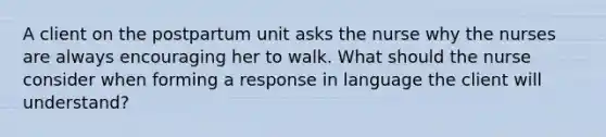 A client on the postpartum unit asks the nurse why the nurses are always encouraging her to walk. What should the nurse consider when forming a response in language the client will understand?