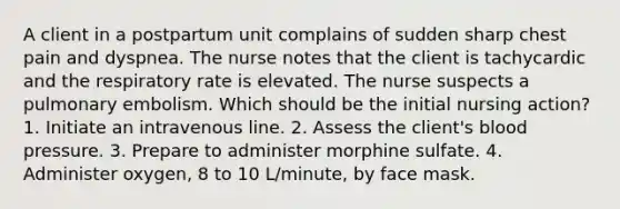 A client in a postpartum unit complains of sudden sharp chest pain and dyspnea. The nurse notes that the client is tachycardic and the respiratory rate is elevated. The nurse suspects a pulmonary embolism. Which should be the initial nursing action? 1. Initiate an intravenous line. 2. Assess the client's blood pressure. 3. Prepare to administer morphine sulfate. 4. Administer oxygen, 8 to 10 L/minute, by face mask.