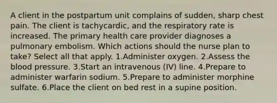 A client in the postpartum unit complains of sudden, sharp chest pain. The client is tachycardic, and the respiratory rate is increased. The primary health care provider diagnoses a pulmonary embolism. Which actions should the nurse plan to take? Select all that apply. 1.Administer oxygen. 2.Assess the blood pressure. 3.Start an intravenous (IV) line. 4.Prepare to administer warfarin sodium. 5.Prepare to administer morphine sulfate. 6.Place the client on bed rest in a supine position.