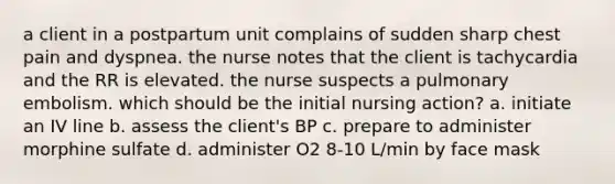 a client in a postpartum unit complains of sudden sharp chest pain and dyspnea. the nurse notes that the client is tachycardia and the RR is elevated. the nurse suspects a pulmonary embolism. which should be the initial nursing action? a. initiate an IV line b. assess the client's BP c. prepare to administer morphine sulfate d. administer O2 8-10 L/min by face mask