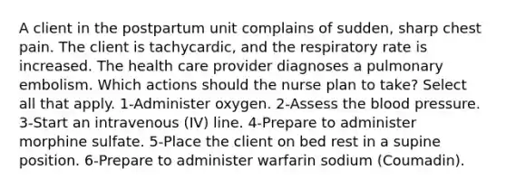 A client in the postpartum unit complains of sudden, sharp chest pain. The client is tachycardic, and the respiratory rate is increased. The health care provider diagnoses a pulmonary embolism. Which actions should the nurse plan to take? Select all that apply. 1-Administer oxygen. 2-Assess the blood pressure. 3-Start an intravenous (IV) line. 4-Prepare to administer morphine sulfate. 5-Place the client on bed rest in a supine position. 6-Prepare to administer warfarin sodium (Coumadin).