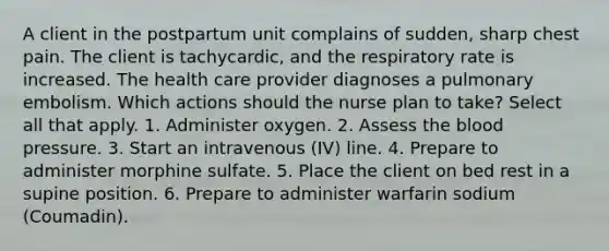 A client in the postpartum unit complains of sudden, sharp chest pain. The client is tachycardic, and the respiratory rate is increased. The health care provider diagnoses a pulmonary embolism. Which actions should the nurse plan to take? Select all that apply. 1. Administer oxygen. 2. Assess the blood pressure. 3. Start an intravenous (IV) line. 4. Prepare to administer morphine sulfate. 5. Place the client on bed rest in a supine position. 6. Prepare to administer warfarin sodium (Coumadin).