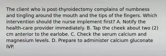 The client who is post-thyroidectomy complains of numbness and tingling around the mouth and the tips of the fingers. Which intervention should the nurse implement first? A. Notify the health-care provider immediately. B. Tap the cheek about two (2) cm anterior to the earlobe. C. Check the serum calcium and magnesium levels. D. Prepare to administer calcium gluconate IVP.