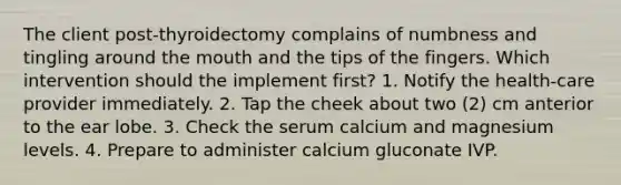 The client post-thyroidectomy complains of numbness and tingling around <a href='https://www.questionai.com/knowledge/krBoWYDU6j-the-mouth' class='anchor-knowledge'>the mouth</a> and the tips of the fingers. Which intervention should the implement first? 1. Notify the health-care provider immediately. 2. Tap the cheek about two (2) cm anterior to the ear lobe. 3. Check the serum calcium and magnesium levels. 4. Prepare to administer calcium gluconate IVP.