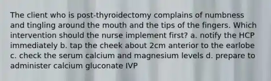 The client who is post-thyroidectomy complains of numbness and tingling around the mouth and the tips of the fingers. Which intervention should the nurse implement first? a. notify the HCP immediately b. tap the cheek about 2cm anterior to the earlobe c. check the serum calcium and magnesium levels d. prepare to administer calcium gluconate IVP