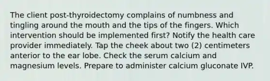 The client post-thyroidectomy complains of numbness and tingling around the mouth and the tips of the fingers. Which intervention should be implemented first? Notify the health care provider immediately. Tap the cheek about two (2) centimeters anterior to the ear lobe. Check the serum calcium and magnesium levels. Prepare to administer calcium gluconate IVP.