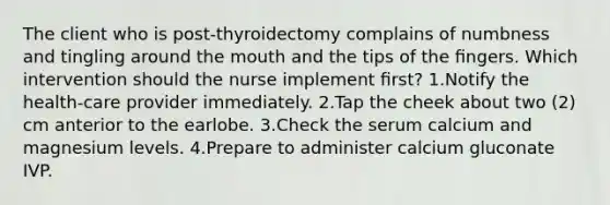 The client who is post-thyroidectomy complains of numbness and tingling around the mouth and the tips of the ﬁngers. Which intervention should the nurse implement ﬁrst? 1.Notify the health-care provider immediately. 2.Tap the cheek about two (2) cm anterior to the earlobe. 3.Check the serum calcium and magnesium levels. 4.Prepare to administer calcium gluconate IVP.