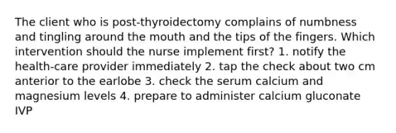 The client who is post-thyroidectomy complains of numbness and tingling around the mouth and the tips of the fingers. Which intervention should the nurse implement first? 1. notify the health-care provider immediately 2. tap the check about two cm anterior to the earlobe 3. check the serum calcium and magnesium levels 4. prepare to administer calcium gluconate IVP