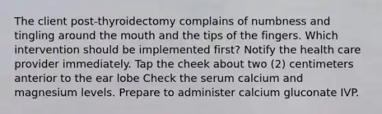 The client post-thyroidectomy complains of numbness and tingling around the mouth and the tips of the fingers. Which intervention should be implemented first? Notify the health care provider immediately. Tap the cheek about two (2) centimeters anterior to the ear lobe Check the serum calcium and magnesium levels. Prepare to administer calcium gluconate IVP.