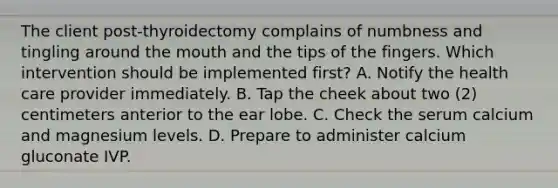 The client post-thyroidectomy complains of numbness and tingling around the mouth and the tips of the fingers. Which intervention should be implemented first? A. Notify the health care provider immediately. B. Tap the cheek about two (2) centimeters anterior to the ear lobe. C. Check the serum calcium and magnesium levels. D. Prepare to administer calcium gluconate IVP.