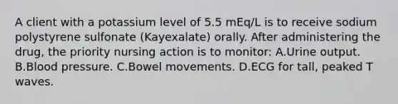 A client with a potassium level of 5.5 mEq/L is to receive sodium polystyrene sulfonate (Kayexalate) orally. After administering the drug, the priority nursing action is to monitor: A.Urine output. B.Blood pressure. C.Bowel movements. D.ECG for tall, peaked T waves.