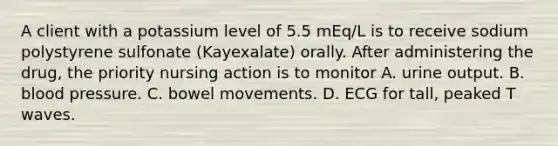 A client with a potassium level of 5.5 mEq/L is to receive sodium polystyrene sulfonate (Kayexalate) orally. After administering the drug, the priority nursing action is to monitor A. urine output. B. blood pressure. C. bowel movements. D. ECG for tall, peaked T waves.