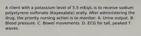 A client with a potassium level of 5.5 mEq/L is to receive sodium polystyrene sulfonate (Kayexalate) orally. After administering the drug, the priority nursing action is to monitor: A. Urine output. B. Blood pressure. C. Bowel movements. D. ECG for tall, peaked T waves.