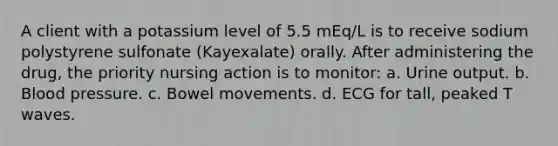 A client with a potassium level of 5.5 mEq/L is to receive sodium polystyrene sulfonate (Kayexalate) orally. After administering the drug, the priority nursing action is to monitor: a. Urine output. b. Blood pressure. c. Bowel movements. d. ECG for tall, peaked T waves.