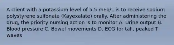 A client with a potassium level of 5.5 mEq/L is to receive sodium polystyrene sulfonate (Kayexalate) orally. After administering the drug, the priority nursing action is to monitor A. Urine output B. Blood pressure C. Bowel movements D. ECG for tall, peaked T waves