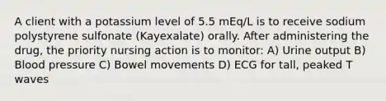 A client with a potassium level of 5.5 mEq/L is to receive sodium polystyrene sulfonate (Kayexalate) orally. After administering the drug, the priority nursing action is to monitor: A) Urine output B) Blood pressure C) Bowel movements D) ECG for tall, peaked T waves