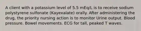 A client with a potassium level of 5.5 mEq/L is to receive sodium polystyrene sulfonate (Kayexalate) orally. After administering the drug, the priority nursing action is to monitor Urine output. Blood pressure. Bowel movements. ECG for tall, peaked T waves.