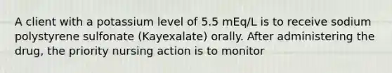 A client with a potassium level of 5.5 mEq/L is to receive sodium polystyrene sulfonate (Kayexalate) orally. After administering the drug, the priority nursing action is to monitor