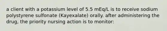 a client with a potassium level of 5.5 mEq/L is to receive sodium polystyrene sulfonate (Kayexalate) orally. after administering the drug, the priority nursing action is to monitor: