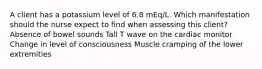 A client has a potassium level of 6.8 mEq/L. Which manifestation should the nurse expect to find when assessing this client? Absence of bowel sounds Tall T wave on the cardiac monitor Change in level of consciousness Muscle cramping of the lower extremities