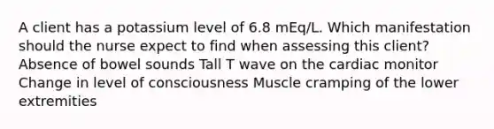 A client has a potassium level of 6.8 mEq/L. Which manifestation should the nurse expect to find when assessing this client? Absence of bowel sounds Tall T wave on the cardiac monitor Change in level of consciousness Muscle cramping of the lower extremities