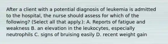 After a client with a potential diagnosis of leukemia is admitted to the hospital, the nurse should assess for which of the following? (Select all that apply.): A. Reports of fatigue and weakness B. an elevation in the leukocytes, especially neutrophils C. signs of bruising easily D. recent weight gain