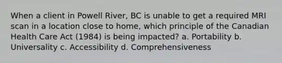 When a client in Powell River, BC is unable to get a required MRI scan in a location close to home, which principle of the Canadian Health Care Act (1984) is being impacted? a. Portability b. Universality c. Accessibility d. Comprehensiveness