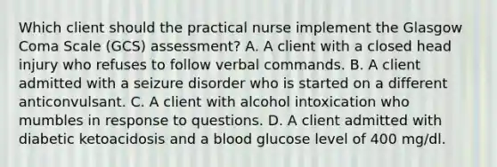 Which client should the practical nurse implement the Glasgow Coma Scale (GCS) assessment? A. A client with a closed head injury who refuses to follow verbal commands. B. A client admitted with a seizure disorder who is started on a different anticonvulsant. C. A client with alcohol intoxication who mumbles in response to questions. D. A client admitted with diabetic ketoacidosis and a blood glucose level of 400 mg/dl.