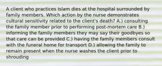 A client who practices Islam dies at the hospital surrounded by family members. Which action by the nurse demonstrates cultural sensitivity related to the client's death? A.) consulting the family member prior to performing post-mortem care B.) informing the family members they may say their goodbyes so that care can be provided C.) having the family members consult with the funeral home for transport D.) allowing the family to remain present when the nurse washes the client prior to shrouding