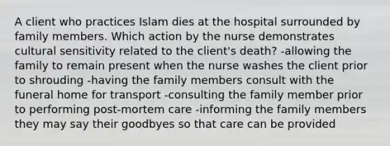 A client who practices Islam dies at the hospital surrounded by family members. Which action by the nurse demonstrates cultural sensitivity related to the client's death? -allowing the family to remain present when the nurse washes the client prior to shrouding -having the family members consult with the funeral home for transport -consulting the family member prior to performing post-mortem care -informing the family members they may say their goodbyes so that care can be provided