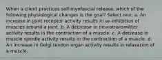 When a client practices self-myofascial release, which of the following physiological changes is the goal? Select one: a. An increase in joint receptor activity results in an inhibition of muscles around a joint. b. A decrease in neurotransmitter activity results in the contraction of a muscle. c. A decrease in muscle spindle activity results in the contraction of a muscle. d. An increase in Golgi tendon organ activity results in relaxation of a muscle.