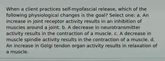 When a client practices self-myofascial release, which of the following physiological changes is the goal? Select one: a. An increase in joint receptor activity results in an inhibition of muscles around a joint. b. A decrease in neurotransmitter activity results in the contraction of a muscle. c. A decrease in muscle spindle activity results in the contraction of a muscle. d. An increase in Golgi tendon organ activity results in relaxation of a muscle.