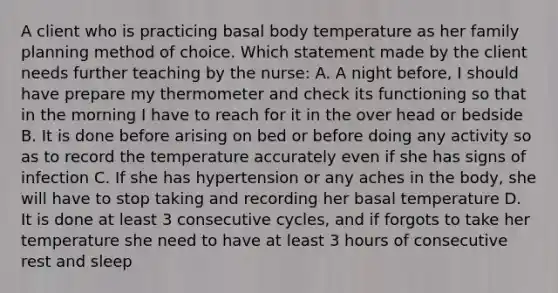 A client who is practicing basal body temperature as her family planning method of choice. Which statement made by the client needs further teaching by the nurse: A. A night before, I should have prepare my thermometer and check its functioning so that in the morning I have to reach for it in the over head or bedside B. It is done before arising on bed or before doing any activity so as to record the temperature accurately even if she has signs of infection C. If she has hypertension or any aches in the body, she will have to stop taking and recording her basal temperature D. It is done at least 3 consecutive cycles, and if forgots to take her temperature she need to have at least 3 hours of consecutive rest and sleep