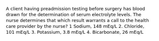 A client having preadmission testing before surgery has blood drawn for the determination of serum electrolyte levels. The nurse determines that which result warrants a call to the health care provider by the nurse? 1 Sodium, 148 mEq/L 2. Chloride, 101 mEq/L 3. Potassium, 3.8 mEq/L 4. Bicarbonate, 26 mEq/L