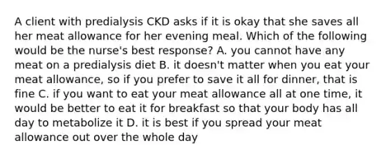 A client with predialysis CKD asks if it is okay that she saves all her meat allowance for her evening meal. Which of the following would be the nurse's best response? A. you cannot have any meat on a predialysis diet B. it doesn't matter when you eat your meat allowance, so if you prefer to save it all for dinner, that is fine C. if you want to eat your meat allowance all at one time, it would be better to eat it for breakfast so that your body has all day to metabolize it D. it is best if you spread your meat allowance out over the whole day