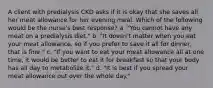 A client with predialysis CKD asks if it is okay that she saves all her meat allowance for her evening meal. Which of the following would be the nurse's best response? a. "You cannot have any meat on a predialysis diet." b. "It doesn't matter when you eat your meat allowance, so if you prefer to save it all for dinner, that is fine." c. "If you want to eat your meat allowance all at one time, it would be better to eat it for breakfast so that your body has all day to metabolize it." d. "It is best if you spread your meat allowance out over the whole day."