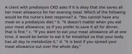 A client with predialysis CKD asks if it is okay that she saves all her meat allowance for her evening meal. Which of the following would be the nurse's best response? a. "You cannot have any meat on a predialysis diet." b. "It doesn't matter when you eat your meat allowance, so if you prefer to save it all for dinner, that is fine." c. "If you want to eat your meat allowance all at one time, it would be better to eat it for breakfast so that your body has all day to metabolize it." d. "It is best if you spread your meat allowance out over the whole day."