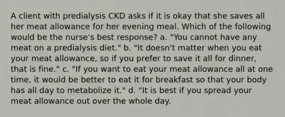 A client with predialysis CKD asks if it is okay that she saves all her meat allowance for her evening meal. Which of the following would be the nurse's best response? a. "You cannot have any meat on a predialysis diet." b. "It doesn't matter when you eat your meat allowance, so if you prefer to save it all for dinner, that is fine." c. "If you want to eat your meat allowance all at one time, it would be better to eat it for breakfast so that your body has all day to metabolize it." d. "It is best if you spread your meat allowance out over the whole day.