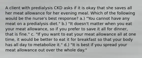 A client with predialysis CKD asks if it is okay that she saves all her meat allowance for her evening meal. Which of the following would be the nurse's best response? a.) "You cannot have any meat on a predialysis diet." b.) "It doesn't matter when you eat your meat allowance, so if you prefer to save it all for dinner, that is fine." c. "If you want to eat your meat allowance all at one time, it would be better to eat it for breakfast so that your body has all day to metabolize it." d.) "It is best if you spread your meat allowance out over the whole day."