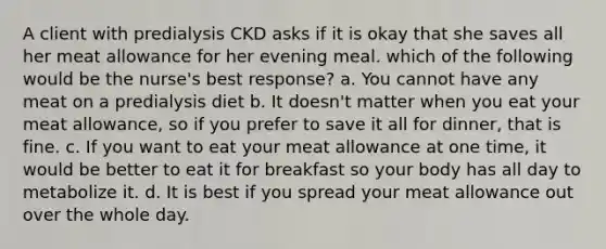 A client with predialysis CKD asks if it is okay that she saves all her meat allowance for her evening meal. which of the following would be the nurse's best response? a. You cannot have any meat on a predialysis diet b. It doesn't matter when you eat your meat allowance, so if you prefer to save it all for dinner, that is fine. c. If you want to eat your meat allowance at one time, it would be better to eat it for breakfast so your body has all day to metabolize it. d. It is best if you spread your meat allowance out over the whole day.