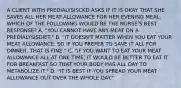 A CLIENT WITH PREDIALYSISCKD ASKS IF IT IS OKAY THAT SHE SAVES ALL HER MEAT ALLOWANCE FOR HER EVENING MEAL. WHICH OF THE FOLLOWING WOULD BE THE NURSE'S BEST RESPONSE? A. "YOU CANNOT HAVE ANY MEAT ON A PREDIALYSISDIET." B. "IT DOESN'T MATTER WHEN YOU EAT YOUR MEAT ALLOWANCE, SO IF YOU PREFER TO SAVE IT ALL FOR DINNER, THAT IS FINE." C. "IF YOU WANT TO EAT YOUR MEAT ALLOWANCE ALL AT ONE TIME, IT WOULD BE BETTER TO EAT IT FOR BREAKFAST SO THAT YOUR BODY HAS ALL DAY TO METABOLIZE IT." D. "IT IS BEST IF YOU SPREAD YOUR MEAT ALLOWANCE OUT OVER THE WHOLE DAY."