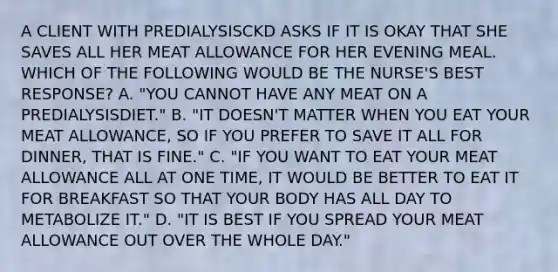 A CLIENT WITH PREDIALYSISCKD ASKS IF IT IS OKAY THAT SHE SAVES ALL HER MEAT ALLOWANCE FOR HER EVENING MEAL. WHICH OF THE FOLLOWING WOULD BE THE NURSE'S BEST RESPONSE? A. "YOU CANNOT HAVE ANY MEAT ON A PREDIALYSISDIET." B. "IT DOESN'T MATTER WHEN YOU EAT YOUR MEAT ALLOWANCE, SO IF YOU PREFER TO SAVE IT ALL FOR DINNER, THAT IS FINE." C. "IF YOU WANT TO EAT YOUR MEAT ALLOWANCE ALL AT ONE TIME, IT WOULD BE BETTER TO EAT IT FOR BREAKFAST SO THAT YOUR BODY HAS ALL DAY TO METABOLIZE IT." D. "IT IS BEST IF YOU SPREAD YOUR MEAT ALLOWANCE OUT OVER THE WHOLE DAY."